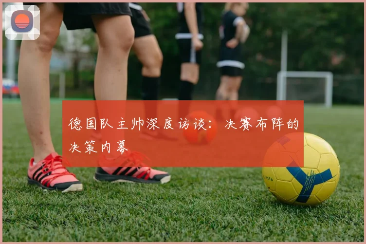 德国队主帅深度访谈：决赛布阵的决策内幕