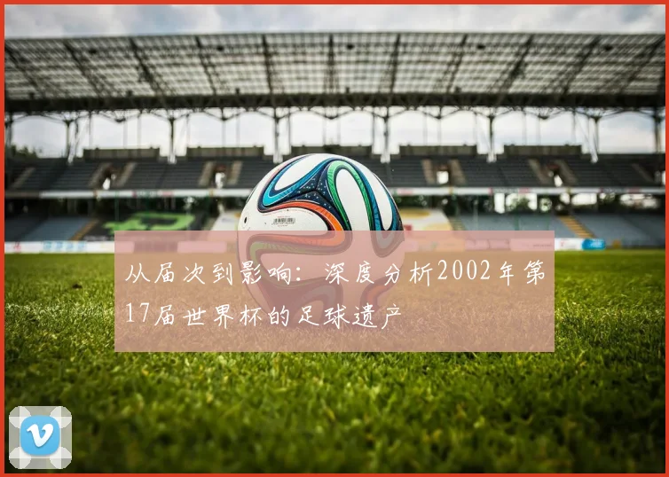 从届次到影响：深度分析2002年第17届世界杯的足球遗产