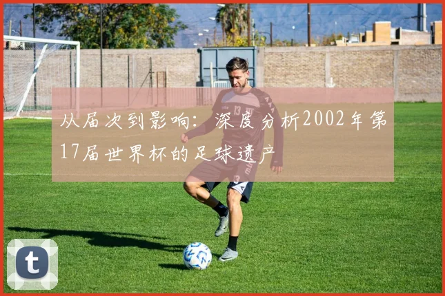 从届次到影响：深度分析2002年第17届世界杯的足球遗产