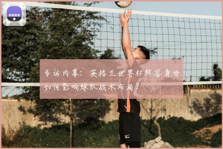 专访内幕：英格兰世界杯阵容身价如何影响球队战术布局？