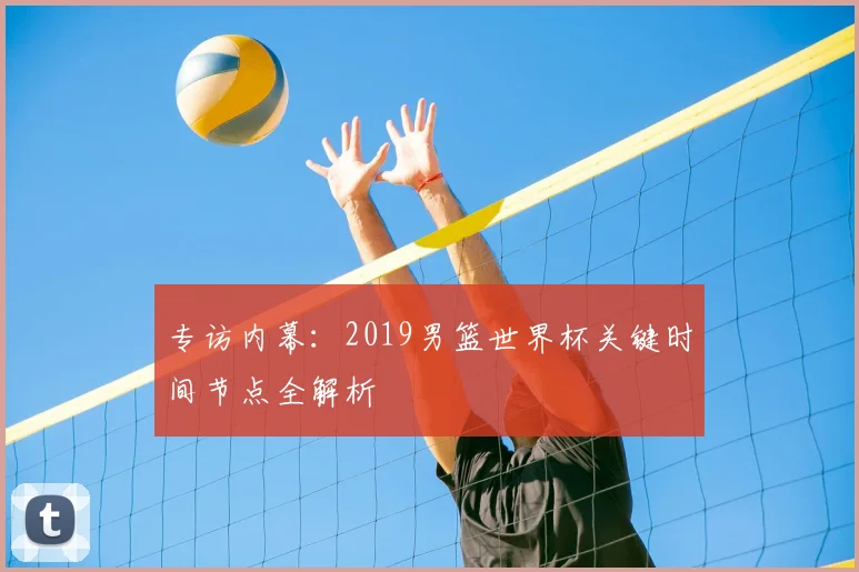 专访内幕：2019男篮世界杯关键时间节点全解析