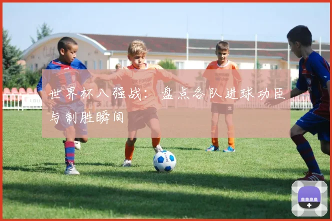 世界杯八强战:盘点各队进球功臣与制胜瞬间