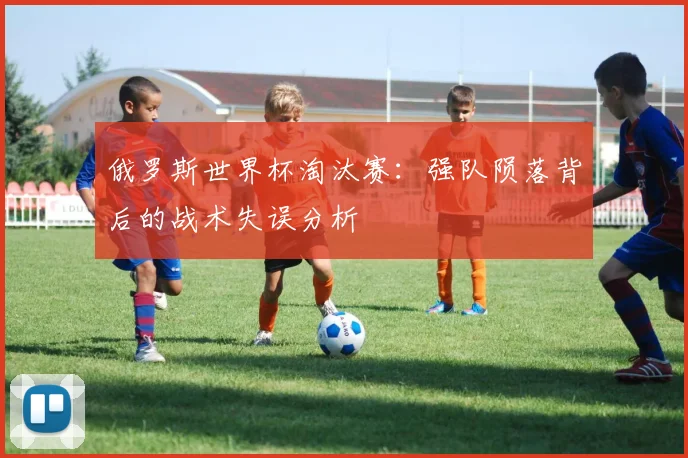 俄罗斯世界杯淘汰赛:强队陨落背后的战术失误分析