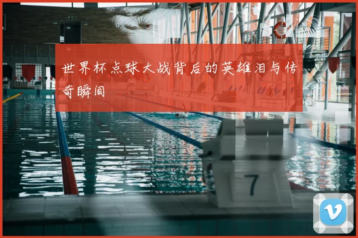 世界杯点球大战背后的英雄泪与传奇瞬间