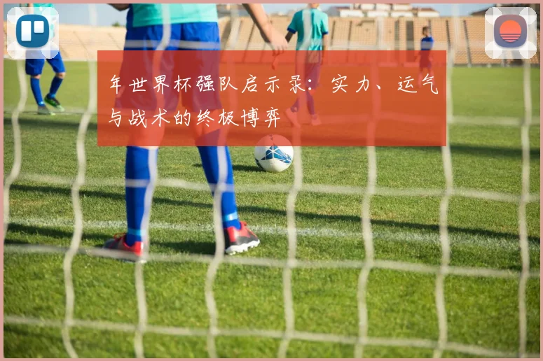 年世界杯强队启示录：实力、运气与战术的终极博弈
