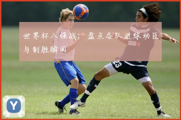世界杯八强战:盘点各队进球功臣与制胜瞬间