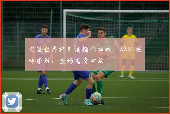 女篮世界杯直播精彩回顾：XX队逆转夺冠，全场高清回放