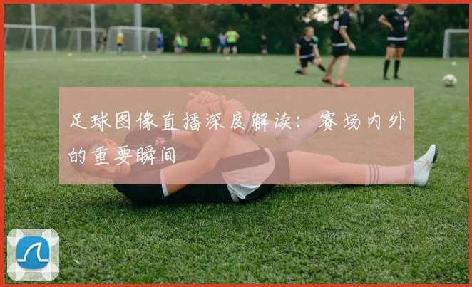 足球图像直播深度解读：赛场内外的重要瞬间