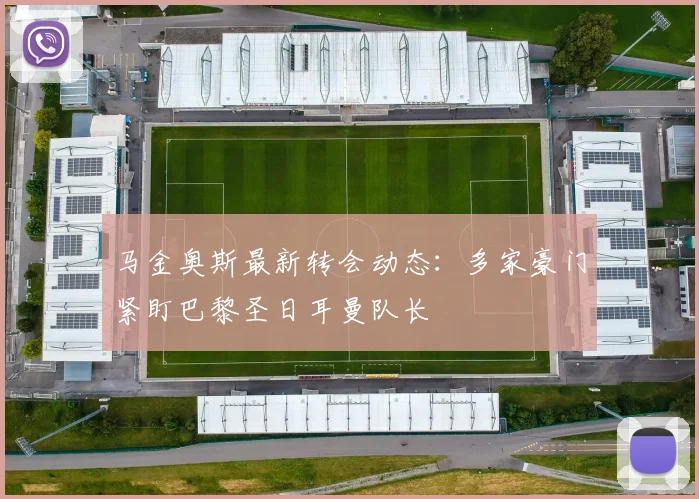 马金奥斯最新转会动态：多家豪门紧盯巴黎圣日耳曼队长