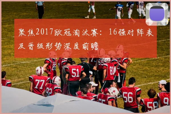 聚焦2017欧冠淘汰赛:16强对阵表及晋级形势深度前瞻