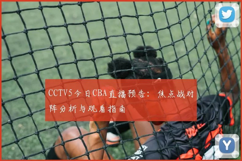 CCTV5今日CBA直播预告：焦点战对阵分析与观看指南