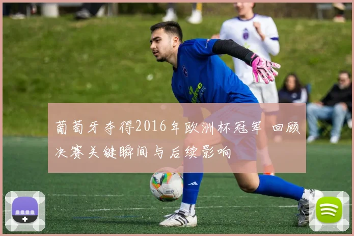 葡萄牙夺得2016年欧洲杯冠军 回顾决赛关键瞬间与后续影响